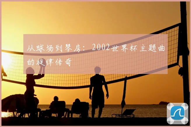 从球场到琴房:2002世界杯主题曲的旋律传奇