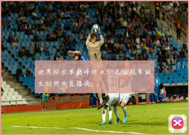 世界杯女单巅峰对决:见证冠军诞生的热血直播夜