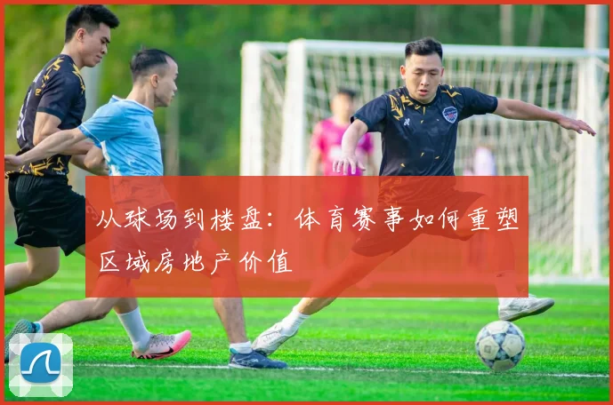 从球场到楼盘:体育赛事如何重塑区域房地产价值