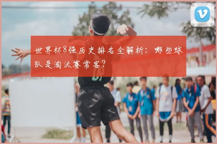 世界杯8强历史排名全解析：哪些球队是淘汰赛常客？
