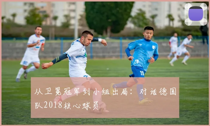 从卫冕冠军到小组出局：对话德国队2018核心球员
