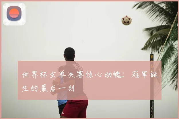 世界杯女单决赛惊心动魄：冠军诞生的最后一刻