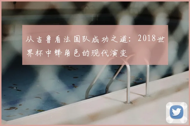 从吉鲁看法国队成功之道：2018世界杯中锋角色的现代演变