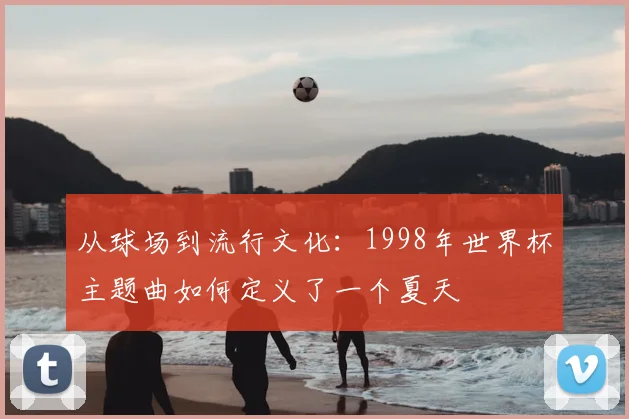 从球场到流行文化：1998年世界杯主题曲如何定义了一个夏天
