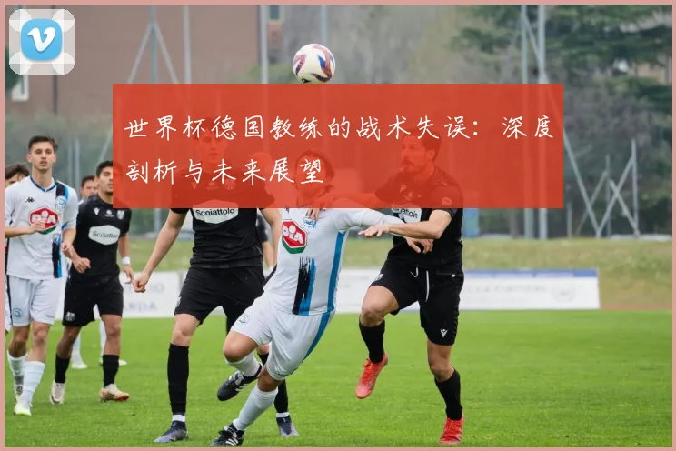 世界杯德国教练的战术失误:深度剖析与未来展望